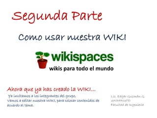 Lic. Edgar Guzmán G.
UNIMINUTO
Facultad de Ingeniería
Segunda Parte
wikis para todo el mundo
Como usar nuestra WIKI
Ahora que ya has creado la WIKI…
Ya invitamos a los integrantes del grupo,
Vamos a editar nuestra WIKI, para colocar contenidos de
acuerdo al tema.
 