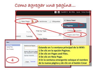 Como agregar una pagina…
1
2
3
4
Estando en l a ventana principal de la WIKI:
1 De clic en la opción Paginas.
2 De clic en Pages and Files.
3 De clic en New Page.
4 En la ventana emergente coloque el nombre
de la nueva página y de clic en el botón Crear
 