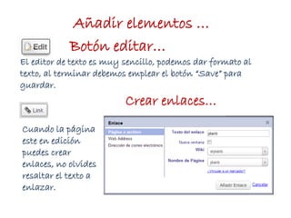 Añadir elementos …
Botón editar…
El editor de texto es muy sencillo, podemos dar formato al
texto, al terminar debemos emplear el botón “Save” para
guardar.
Cuando la página
este en edición
puedes crear
enlaces, no olvides
resaltar el texto a
enlazar.
Crear enlaces…
 