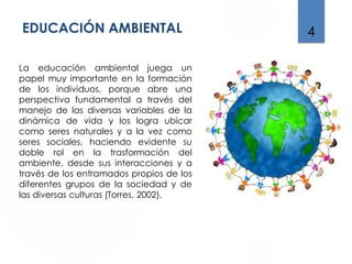 EDUCACIÓN AMBIENTAL 4
La educación ambiental juega un
papel muy importante en la formación
de los individuos, porque abre una
perspectiva fundamental a través del
manejo de las diversas variables de la
dinámica de vida y los logra ubicar
como seres naturales y a la vez como
seres sociales, haciendo evidente su
doble rol en la trasformación del
ambiente, desde sus interacciones y a
través de los entramados propios de los
diferentes grupos de la sociedad y de
las diversas culturas (Torres, 2002).
 