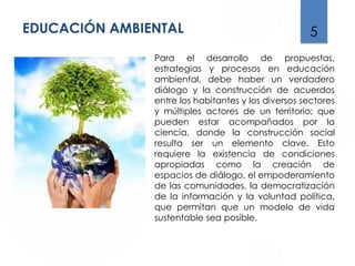 EDUCACIÓN AMBIENTAL 5
Para el desarrollo de propuestas,
estrategias y procesos en educación
ambiental, debe haber un verdadero
diálogo y la construcción de acuerdos
entre los habitantes y los diversos sectores
y múltiples actores de un territorio; que
pueden estar acompañados por la
ciencia, donde la construcción social
resulta ser un elemento clave. Esto
requiere la existencia de condiciones
apropiadas como la creación de
espacios de diálogo, el empoderamiento
de las comunidades, la democratización
de la información y la voluntad política,
que permitan que un modelo de vida
sustentable sea posible.
 