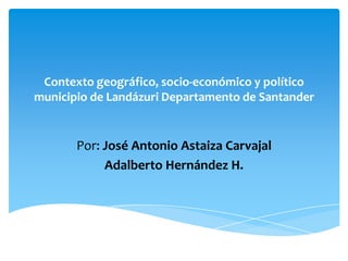 Contexto geográfico, socio-económico y político
municipio de Landázuri Departamento de Santander


       Por: José Antonio Astaiza Carvajal
            Adalberto Hernández H.
 