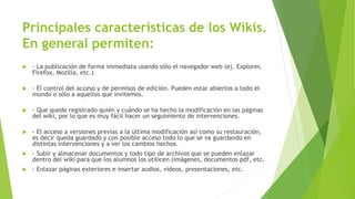 Principales características de los Wikis.
En general permiten:
 - La publicación de forma immediata usando sólo el navegador web (ej. Explorer,
Firefox, Mozilla, etc.)
 - El control del acceso y de permisos de edición. Pueden estar abiertos a todo el
mundo o sólo a aquellos que invitemos.
 - Que quede registrado quién y cuándo se ha hecho la modificación en las páginas
del wiki, por lo que es muy fácil hacer un seguimiento de intervenciones.
 - El acceso a versiones previas a la última modificación así como su restauración,
es decir queda guardado y con posible acceso todo lo que se va guardando en
distintas intervenciones y a ver los cambios hechos.
 - Subir y almacenar documentos y todo tipo de archivos que se pueden enlazar
dentro del wiki para que los alumnos los utilicen (imágenes, documentos pdf, etc.
 - Enlazar páginas exteriores e insertar audios, vídeos, presentaciones, etc.
 
