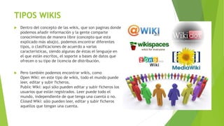 TIPOS WIKIS
 Dentro del concepto de las wikis, que son paginas donde
podemos añadir información y la gente comparte
conocimientos de manera libre (concepto que esta
explicado más abajo), podemos encontrar diferentes
tipos, o clasificaciones de acuerdo a varias
características, siendo algunas de éstas el lenguaje en
el que están escritos, el soporte a bases de datos que
ofrecen o su tipo de licencia de distribución.
 Pero también podemos encontrar wikis, como
Open Wiki: en este tipo de wikis, todo el mundo puede
leer, editar y subir ficheros.
Public Wiki: aquí sólo pueden editar y subir ficheros los
usuarios que están registrados. Leer puede todo el
mundo, independiente de que tenga una cuenta o no.
Closed Wiki: sólo pueden leer, editar y subir ficheros
aquellos que tengan una cuenta.
 