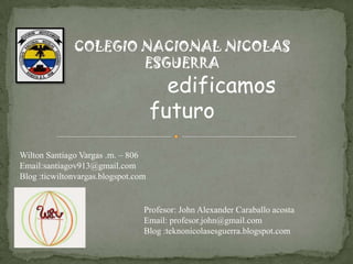 COLEGIO NACIONAL NICOLAS
ESGUERRA

edificamos
futuro

Wilton Santiago Vargas .m. – 806
Email:santiagov913@gmail.com
Blog :ticwiltonvargas.blogspot.com

Profesor: John Alexander Caraballo acosta
Email: profesor.john@gmail.com
Blog :teknonicolasesguerra.blogspot.com

 