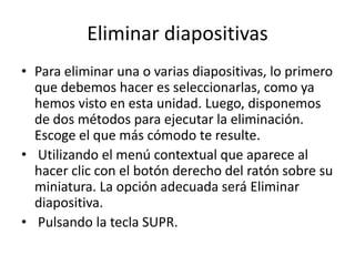 Eliminar diapositivas
• Para eliminar una o varias diapositivas, lo primero
que debemos hacer es seleccionarlas, como ya
hemos visto en esta unidad. Luego, disponemos
de dos métodos para ejecutar la eliminación.
Escoge el que más cómodo te resulte.
• Utilizando el menú contextual que aparece al
hacer clic con el botón derecho del ratón sobre su
miniatura. La opción adecuada será Eliminar
diapositiva.
• Pulsando la tecla SUPR.

 