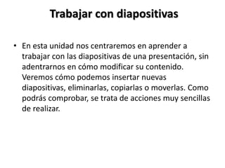 Trabajar con diapositivas
• En esta unidad nos centraremos en aprender a
trabajar con las diapositivas de una presentación, sin
adentrarnos en cómo modificar su contenido.
Veremos cómo podemos insertar nuevas
diapositivas, eliminarlas, copiarlas o moverlas. Como
podrás comprobar, se trata de acciones muy sencillas
de realizar.

 