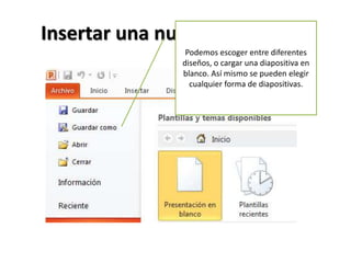 Insertar una nueva diapositiva
Podemos escoger entre diferentes
diseños, o cargar una diapositiva en
blanco. Así mismo se pueden elegir
cualquier forma de diapositivas.

 