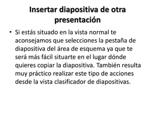 Insertar diapositiva de otra
presentación
• Si estás situado en la vista normal te
aconsejamos que selecciones la pestaña de
diapositiva del área de esquema ya que te
será más fácil situarte en el lugar dónde
quieres copiar la diapositiva. También resulta
muy práctico realizar este tipo de acciones
desde la vista clasificador de diapositivas.

 