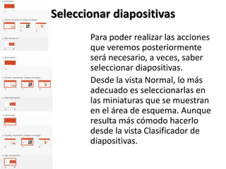 Seleccionar diapositivas
Para poder realizar las acciones
que veremos posteriormente
será necesario, a veces, saber
seleccionar diapositivas.
Desde la vista Normal, lo más
adecuado es seleccionarlas en
las miniaturas que se muestran
en el área de esquema. Aunque
resulta más cómodo hacerlo
desde la vista Clasificador de
diapositivas.

 