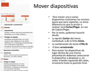 Mover diapositivas
•

•
•
•
•
•

Para mover una o varias
diapositivas realizamos los mismos
pasos que para copiarlas. La única
diferencia es que la acción a
realizar será Cortar/Pegar, en vez
de Copiar/Pegar.
Por lo tanto, podemos hacerlo
desde:
La opción Cortar del menú
contextual, o de la ficha Inicio .
La combinación de teclas CTRL+X.
O bien arrastrando:
Para mover las diapositivas de
lugar dentro de una misma
presentación debemos seleccionar
la diapositiva a desplazar y, sin
soltar el botón izquierdo del ratón,
arrastrarla hasta la posición final.

 