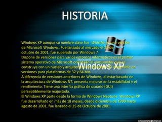 Windows XP aunque su nombre clave fue Whistler es una versión
de Microsoft Windows. Fue lanzado al mercado el 25 de
octubre de 2001, fue superado por Windows 7
Dispone de versiones para varios entornos informáticos es el primer
sistema operativo de Microsoft orientado al consumidor que se
construye con un núcleo y arquitectura de Windows NT disponible en
versiones para plataformas de 32 y 64 bits.
A diferencia de versiones anteriores de Windows, al estar basado en
la arquitectura de Windows NT, presenta mejoras en la estabilidad y el
rendimiento. Tiene una interfaz gráfica de usuario (GUI)
perceptiblemente reajustada.
El Windows XP parte desde la forma de Windows Neptune. Windows XP
fue desarrollado en más de 18 meses, desde diciembre de 1999 hasta
agosto de 2001, fue lanzado el 25 de Octubre de 2001.
 