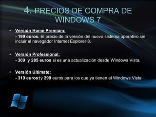 4.  PRECIOS DE COMPRA DE WINDOWS 7 Versión Home Premium: - 199 euros.  El precio de la versión del nuevo sistema operativo sin incluir el navegador Internet Explorer 8. Versión Professional: - 309  y 285 euros  si es una actualización desde Windows Vista. Versión Ultimate:   - 319 euros  y  299  euros para los que ya tienen el Windows Vista 