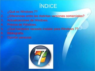 ÍNDICE ¿Qué es Windows 7? ¿Diferencias entre las distintas versiones comerciales? Actualizaciones de Windows. Precios de Windows. ¿Qué hardware necesito instalar para Windows 7? Bibliografía. Opinión personal. 
