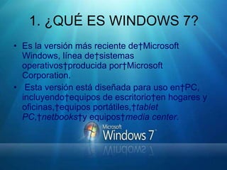 1. ¿QUÉ ES WINDOWS 7? Es la versión más reciente de Microsoft Windows, línea de sistemas operativos producida por Microsoft Corporation. Esta versión está diseñada para uso en PC, incluyendo equipos de escritorio en hogares y oficinas, equipos portátiles,  tablet PC ,  netbooks  y equipos  media center .   