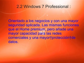 2.2 Windows 7 Professional : Orientado a los negocios y con una mayor seguridad aplicada. Las mismas funciones que el Home premium, pero añade una mayor capacidad para las redes comerciales y una mayor protección de datos. 
