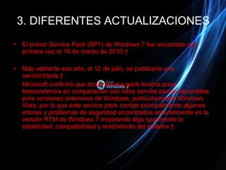 3. DIFERENTES ACTUALIZACIONES El primer Service Pack (SP1) de Windows 7 fue anunciado por primera vez el 18 de marzo de 2010.  Más adelante ese año, el 12 de julio, se publicaría una versión  beta .  Microsoft confirmó que dicho service pack tendría poca trascendencia en comparación con otros service packs disponibles para versiones anteriores de Windows, particularmente Windows Vista, por lo que este service pack corrige principalmente algunos errores y problemas de seguridad encontrados anteriormente en la versión RTM de Windows 7 mejorando algo igualmente la estabilidad, compatibilidad y rendimiento del sistema.  