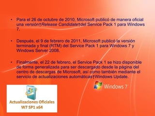 Para el 26 de octubre de 2010, Microsoft publicó de manera oficial una versión  Release Candidate  del Service Pack 1 para Windows 7. Después, el 9 de febrero de 2011, Microsoft publicó la versión terminada y final (RTM) del Service Pack 1 para Windows 7 y Windows Server 2008. Finalmente, el 22 de febrero, el Service Pack 1 se hizo disponible de forma generalizada para ser descargado desde la página del centro de descargas de Microsoft, así como también mediante el servicio de actualizaciones automáticas Windows Update. 