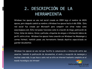 2. DESCRIPCIÓN DE LA HERRAMIENTA	Windows livespaces es una red social creada en 2004 bajo el nombre de MSN spaces, pero después cambió su nombre a Windows livespaces hacía el año 2006.  Esta red social fue creada por Microsoft para competir con otras redes como www.myspace.com. Esta red posee funciones como la creación de blogs, publicación de fotos, listas de música, libros y películas, etiquetas de amigos e información básica de perfil, entre otros.  Windows livespaces tiene conexión con Windows live Messenger y correo Hotmail, también posee una herramienta llamada skydrive especializada en guardar documentos.	Windows livespaces es una red que facilita la comunicación e interacción entre sus usuarios, también la publicación de documentos, el envío y recepción de mensajes y muchas cosas más, lo que hace a esta red un sitio en internet bastante completo en el mundo tecnológico de intrenet