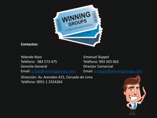 Contactos:
Yolanda Rozo
Teléfono: 983 573 475
Gerente General
Email: y.rozo@winninggroups.com
Emanuel Ruppel
Teléfono: 993 303 063
Director Comercial
Email: e.ruppel@winninggroups.com
Dirección: Av. Arenales 415, Cercado de Lima
Teléfono: 0051 1 3324264
 