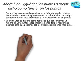 Ahora bien…¿qué son los puntos o mejor
dicho cómo funcionan los puntos?
• Cuando ingresamos en la plataforma, la información de primera
mano que te ofrece cada proveedor es: el valor mínimo de compra
que tenemos con cada proveedor y su respectivo valor en puntos
• Winning Groups dispone como requisito que consumamos un
mínimo de 300 puntos independientemente del proveedor que
elijamos para que podamos cobrar nuestras comisiones mes a mes.
 