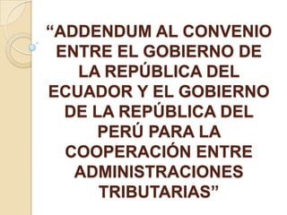 “ADDENDUM AL CONVENIO
 ENTRE EL GOBIERNO DE
   LA REPÚBLICA DEL
ECUADOR Y EL GOBIERNO
  DE LA REPÚBLICA DEL
      PERÚ PARA LA
  COOPERACIÓN ENTRE
   ADMINISTRACIONES
      TRIBUTARIAS”
 
