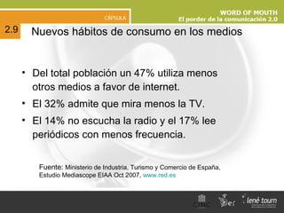 Del total población un 47% utiliza menos otros medios a favor de internet.  El 32% admite que mira menos la TV. El 14% no escucha la radio y el 17% lee periódicos con menos frecuencia. Nuevos hábitos de consumo en los medios 2.9 Fuente:  Ministerio de Industria, Turismo y Comercio de España, Estudio Mediascope EIAA Oct 2007,  www.red.es   