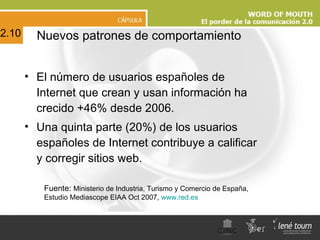 El número de usuarios españoles de Internet que crean y usan información ha crecido +46% desde 2006. Una quinta parte (20%) de los usuarios españoles de Internet contribuye a calificar y corregir sitios web. Nuevos patrones de comportamiento Fuente:  Ministerio de Industria, Turismo y Comercio de España, Estudio Mediascope EIAA Oct 2007,  www.red.es   2.10 