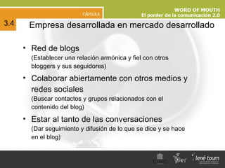 Empresa desarrollada en mercado desarrollado Red de blogs  (Establecer una relación armónica y fiel con otros bloggers y sus seguidores) Colaborar abiertamente con otros medios y redes sociales   (Buscar contactos y grupos relacionados con el contenido del blog) Estar al tanto de las conversaciones  (Dar seguimiento y difusión de lo que se dice y se hace en el blog) 3.4 