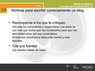 N ormas para escribir correctamente un blog Recompense a los que le critiquen Apruebe los comentarios y respóndalos. Los posts no son más que muros que nos construimos para que nos derrumben otros con sus comentarios. Al final nos construimos ideas más fuertes y más flexibles Cite sus fuentes sus fuentes hablan de usted. 3.5 