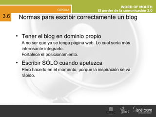 N ormas para escribir correctamente un blog Tener el blog en dominio propio A no ser que ya se tenga página web. Lo cual sería más interesante integrarlo. Fortalece el posicionamiento. Escribir SÓLO cuando apetezca Pero hacerlo en el momento, porque la inspiración se va rápido. 3.6 