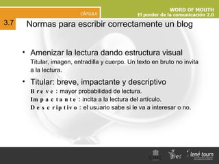 N ormas para escribir correctamente un blog Amenizar la lectura dando estructura visual Titular, imagen, entradilla y cuerpo. Un texto en bruto no invita a la lectura. Titular: breve, impactante y descriptivo Breve:  mayor probabilidad de lectura. Impactante:  incita a la lectura del artículo. Descriptivo:  el usuario sabe si le va a interesar o no. 3.7 