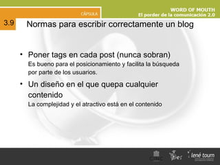 N ormas para escribir correctamente un blog Poner tags en cada post (nunca sobran) Es bueno para el posicionamiento y facilita la búsqueda por parte de los usuarios. Un diseño en el que quepa cualquier contenido La complejidad y el atractivo está en el contenido 3.9 