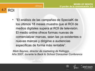ROI ” El análisis de las campañas de SpecialK de los últimos 18 meses muestra que el ROI de medios digitales supera al ROI de televisión.  El medio online ofrece formas nuevas de comercializar marcas, sean las ya existentes o nuevas marcas y dirigirse a audiencias específicas de forma más rentable”.  4.7 Mark Baynes, director de marketing de Kelloggs. Año 2007, durante la   Back to School Consumer Conference   