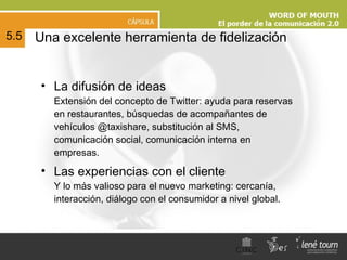 Una excelente herramienta de fidelización La difusión de ideas Extensión del concepto de Twitter: ayuda para reservas en restaurantes, búsquedas de acompañantes de vehículos @taxishare, substitución al SMS, comunicación social, comunicación interna en empresas.  Las experiencias con el cliente Y lo más valioso para el nuevo marketing: cercanía, interacción, diálogo con el consumidor a nivel global. 5.5 