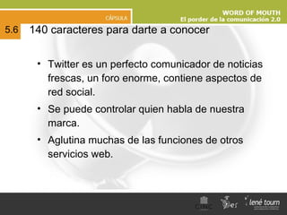 Twitter es un perfecto comunicador de noticias frescas, un foro enorme, contiene aspectos de red social. Se puede controlar quien habla de nuestra marca. Aglutina muchas de las funciones de otros servicios web.  140 caracteres para darte a conocer 5.6 
