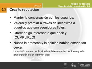 Crea tu reputación Manter la conversación con los usuarios. Valorar y premiar a través de incentivos a aquellos que son seguidores fieles.  Ofrecer algo interesante que decir y ¡CUMPLIRLO!  Nunca la promesa y la opinión habían estado tan cerca.  La opinión nunca había sido tan determinante, debido a que la prescripción es un valor en alza. 6.3 