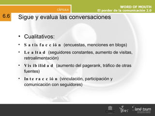 Sigue y evalua las conversaciones Cualitativos: Satisfacción  (encuestas, menciones en blogs)  Lealtad  (seguidores constantes, aumento de visitas, retroalimentación) Visibilidad  (aumento del pagerank, tráfico de otras fuentes) Interacción  (vinculación, participación y comunicación con seguidores) 6.6 