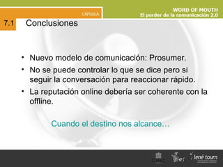 Cuando el destino nos alcance… Conclusiones 7.1 Nuevo modelo de comunicación: Prosumer. No se puede controlar lo que se dice pero si seguir la conversación para reaccionar rápido. La reputación online debería ser coherente con la offline. 