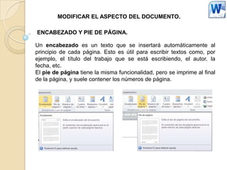 MODIFICAR EL ASPECTO DEL DOCUMENTO.

ENCABEZADO Y PIE DE PÁGINA.

Un encabezado es un texto que se insertará automáticamente al
principio de cada página. Esto es útil para escribir textos como, por
ejemplo, el título del trabajo que se está escribiendo, el autor, la
fecha, etc.
El pie de página tiene la misma funcionalidad, pero se imprime al final
de la página, y suele contener los números de página.
 