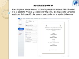 IMPRIMIR EN WORD.
Para imprimir un documento podemos pulsar las teclas CTRL+P o bien
ir a la pestaña Archivo y seleccionar Imprimir. En la pantalla verás las
opciones de impresión, tal y como se muestra en la siguiente imagen.
 