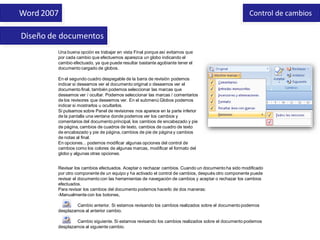 Word 2007                                                                                            Control de cambios

Diseño de documentos
         Una buena opción es trabajar en vista Final porque así evitamos que
         por cada cambio que efectuemos aparezca un globo indicando el
         cambio efectuado, ya que puede resultar bastante agobiante tener el
         documento cargado de globos.

         En el segundo cuadro despegable de la barra de revisión podemos
         indicar si deseamos ver el documento original o deseamos ver el
         documento final, también podemos seleccionar las marcas que
         deseamos ver / ocultar. Podemos seleccionar las marcas / comentarios
         de los revisores que deseemos ver. En el submenú Globos podemos
         indicar si mostrarlos u ocultarlos.
         Si pulsamos sobre Panel de revisiones nos aparece en la parte inferior
         de la pantalla una ventana donde podemos ver los cambios y
         comentarios del documento principal, los cambios de encabezado y pie
         de página, cambios de cuadros de texto, cambios de cuadro de texto
         de encabezado y pie de página, cambios de pie de página y cambios
         de notas al final.
         En opciones... podemos modificar algunas opciones del control de
         cambios como los colores de algunas marcas, modificar el formato del
         globo y algunas otras opciones.


         Revisar los cambios efectuados. Aceptar o rechazar cambios. Cuando un documento ha sido modificado
         por otro componente de un equipo y ha activado el control de cambios, después otro componente puede
         revisar el documento con las herramientas de navegación de cambios y aceptar o rechazar los cambios
         efectuados.
         Para revisar los cambios del documento podemos hacerlo de dos maneras:
         -Manualmente con los botones,

                  Cambio anterior. Si estamos revisando los cambios realizados sobre el documento podemos
         desplazarnos al anterior cambio.

                  Cambio siguiente. Si estamos revisando los cambios realizados sobre el documento podemos
         desplazarnos al siguiente cambio.
 