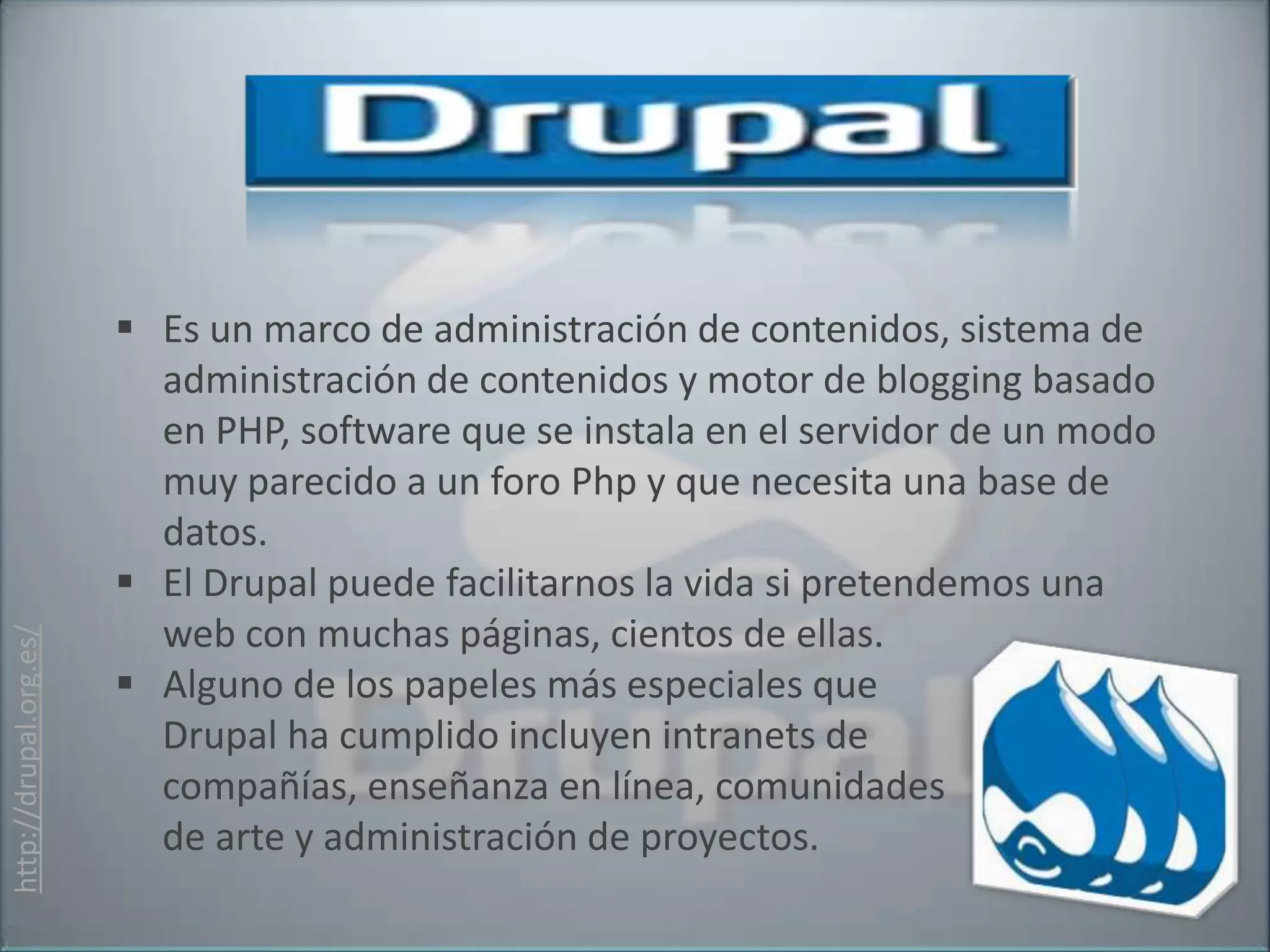  Es un marco de administración de contenidos, sistema de
                          administración de contenidos y motor de blogging basado
                          en PHP, software que se instala en el servidor de un modo
                          muy parecido a un foro Php y que necesita una base de
                          datos.
                         El Drupal puede facilitarnos la vida si pretendemos una
                          web con muchas páginas, cientos de ellas.
http://drupal.org.es/




                         Alguno de los papeles más especiales que
                          Drupal ha cumplido incluyen intranets de
                          compañías, enseñanza en línea, comunidades
                          de arte y administración de proyectos.
 
