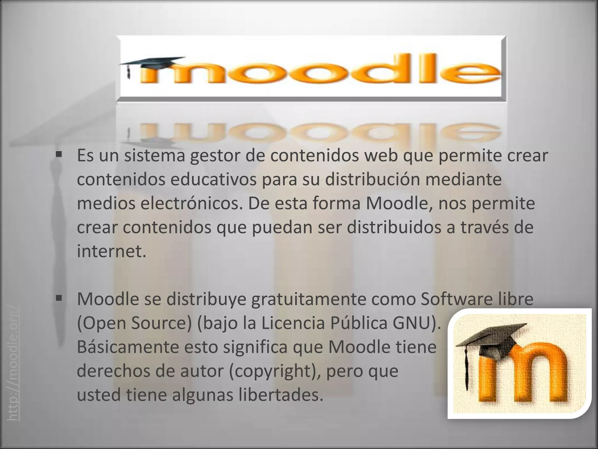  Es un sistema gestor de contenidos web que permite crear
                       contenidos educativos para su distribución mediante
                       medios electrónicos. De esta forma Moodle, nos permite
                       crear contenidos que puedan ser distribuidos a través de
                       internet.

                      Moodle se distribuye gratuitamente como Software libre
http://moodle.org/




                       (Open Source) (bajo la Licencia Pública GNU).
                       Básicamente esto significa que Moodle tiene
                       derechos de autor (copyright), pero que
                       usted tiene algunas libertades.
 
