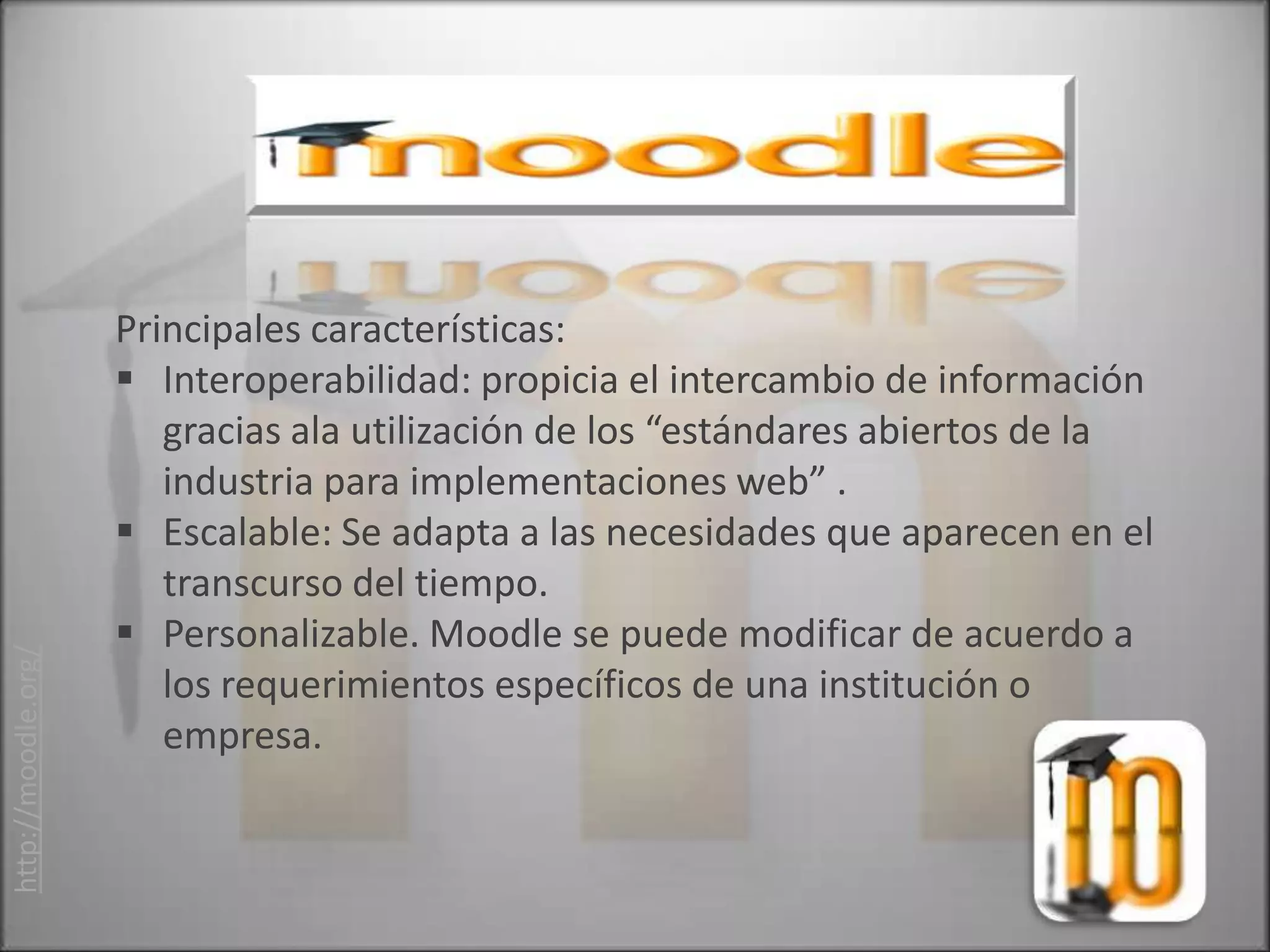 Principales características:
                      Interoperabilidad: propicia el intercambio de información
                        gracias ala utilización de los “estándares abiertos de la
                        industria para implementaciones web” .
                      Escalable: Se adapta a las necesidades que aparecen en el
                        transcurso del tiempo.
                      Personalizable. Moodle se puede modificar de acuerdo a
http://moodle.org/




                        los requerimientos específicos de una institución o
                        empresa.
 