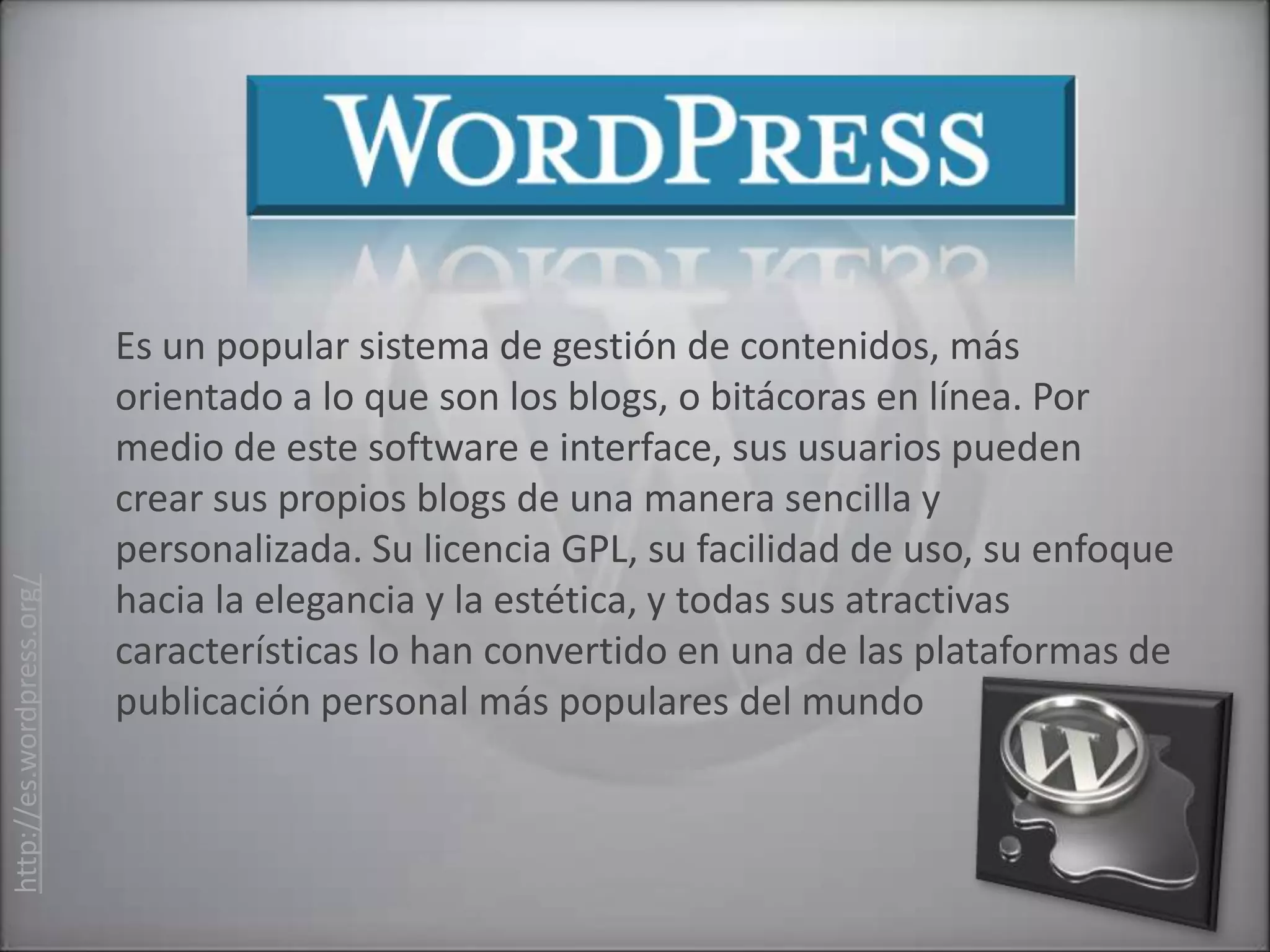 Es un popular sistema de gestión de contenidos, más
                           orientado a lo que son los blogs, o bitácoras en línea. Por
                           medio de este software e interface, sus usuarios pueden
                           crear sus propios blogs de una manera sencilla y
                           personalizada. Su licencia GPL, su facilidad de uso, su enfoque
http://es.wordpress.org/




                           hacia la elegancia y la estética, y todas sus atractivas
                           características lo han convertido en una de las plataformas de
                           publicación personal más populares del mundo
 
