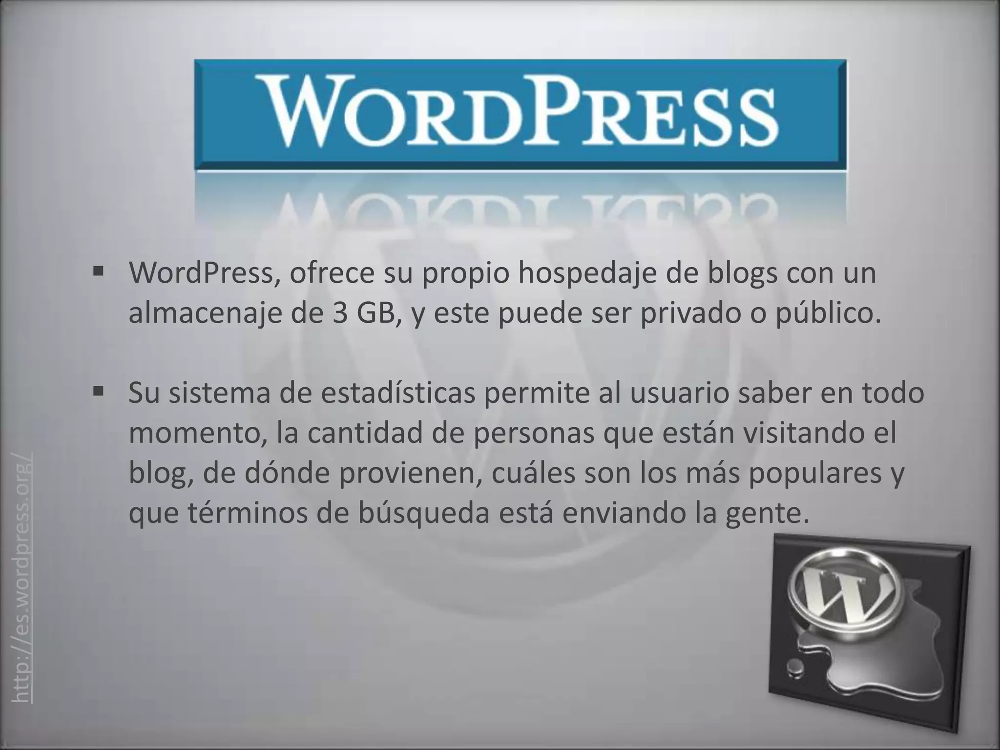  WordPress, ofrece su propio hospedaje de blogs con un
                             almacenaje de 3 GB, y este puede ser privado o público.

                            Su sistema de estadísticas permite al usuario saber en todo
                             momento, la cantidad de personas que están visitando el
http://es.wordpress.org/




                             blog, de dónde provienen, cuáles son los más populares y
                             que términos de búsqueda está enviando la gente.
 