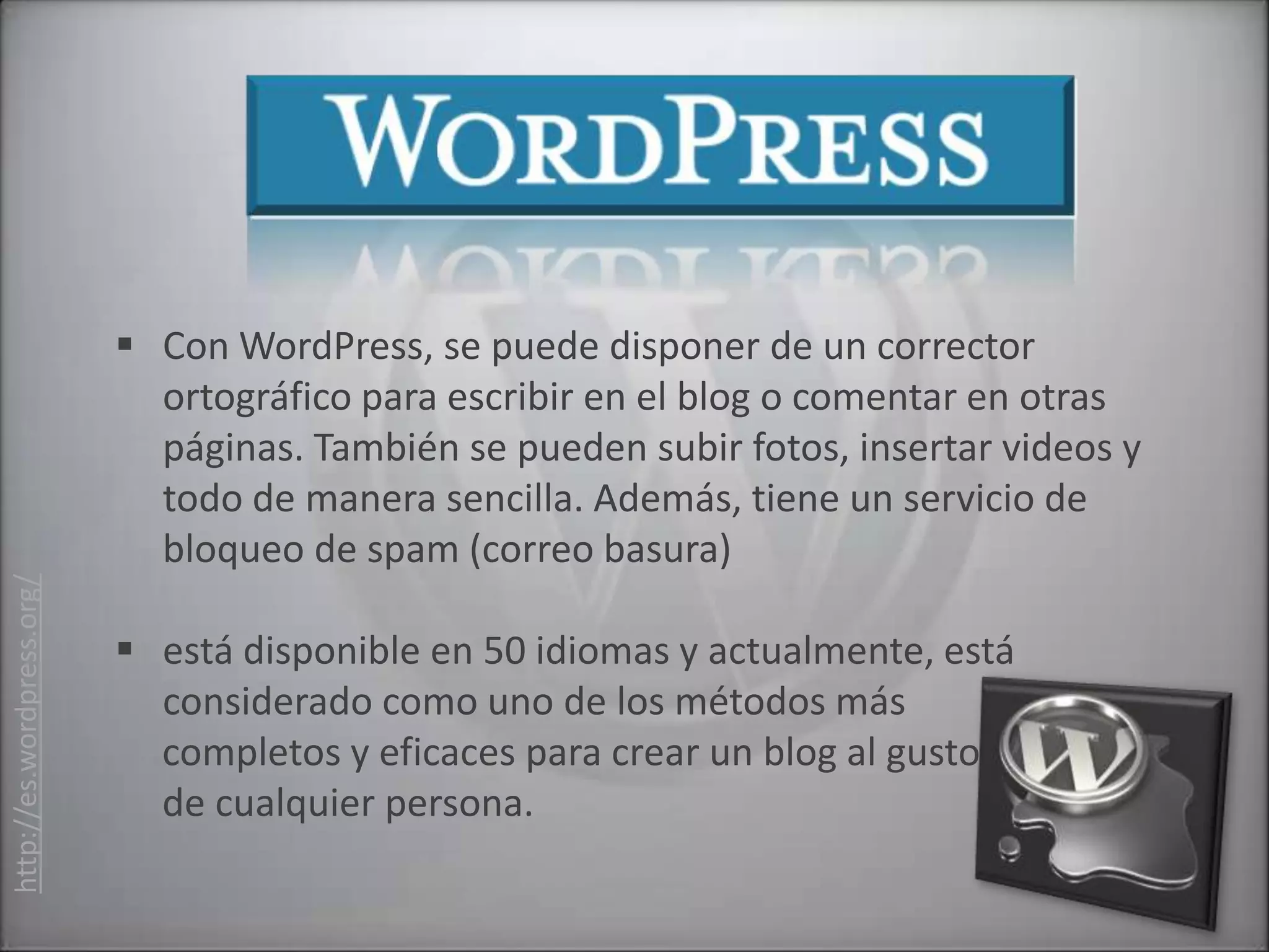  Con WordPress, se puede disponer de un corrector
                             ortográfico para escribir en el blog o comentar en otras
                             páginas. También se pueden subir fotos, insertar videos y
                             todo de manera sencilla. Además, tiene un servicio de
                             bloqueo de spam (correo basura)
http://es.wordpress.org/




                            está disponible en 50 idiomas y actualmente, está
                             considerado como uno de los métodos más
                             completos y eficaces para crear un blog al gusto
                             de cualquier persona.
 