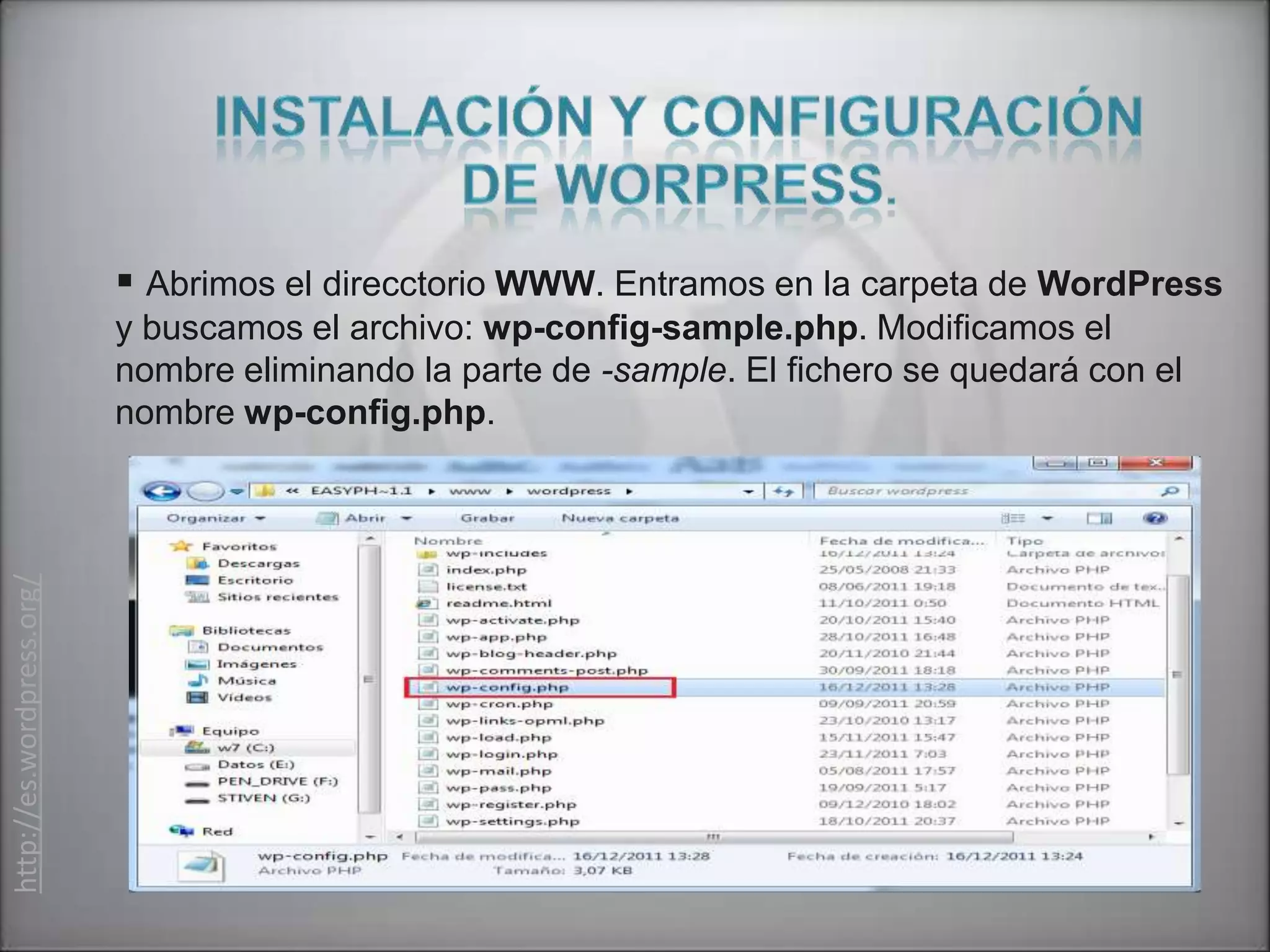  Abrimos el direcctorio WWW. Entramos en la carpeta de WordPress
                           y buscamos el archivo: wp-config-sample.php. Modificamos el
                           nombre eliminando la parte de -sample. El fichero se quedará con el
                           nombre wp-config.php.
http://es.wordpress.org/
 