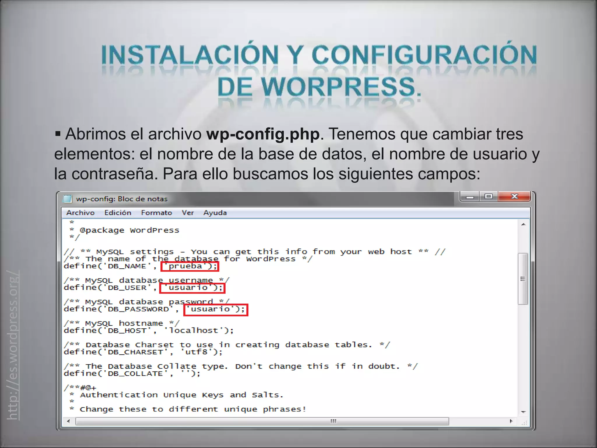  Abrimos el archivo wp-config.php. Tenemos que cambiar tres
                           elementos: el nombre de la base de datos, el nombre de usuario y
                           la contraseña. Para ello buscamos los siguientes campos:
http://es.wordpress.org/
 